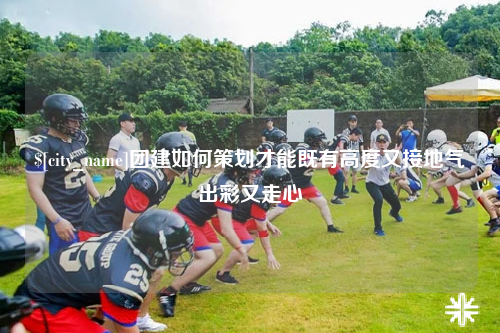 六盘水团建如何策划才能既有高度又接地气出彩又走心