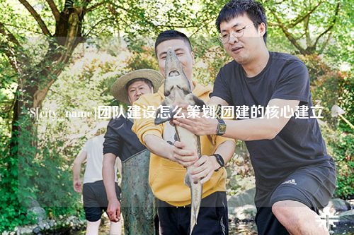 六盘水团队建设怎么策划 团建的核心建立